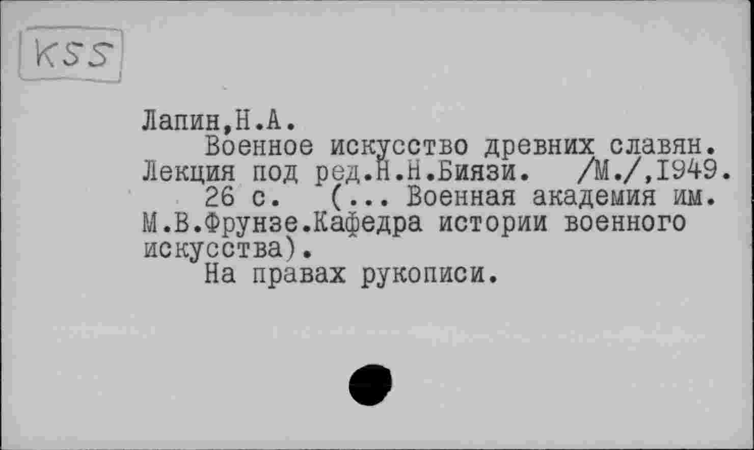 ﻿Лапин,H.А.
Военное искусство древних славян. Лекция под ред.Н.Н.Биязи. /М./.І949.
26 с. (... Военная академия им.
М.В.Фрунзе.Кафедра истории военного искусства).
На правах рукописи.